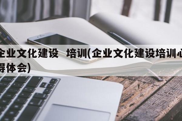 企业文化建设  培训(企业文化建设培训心得体会)